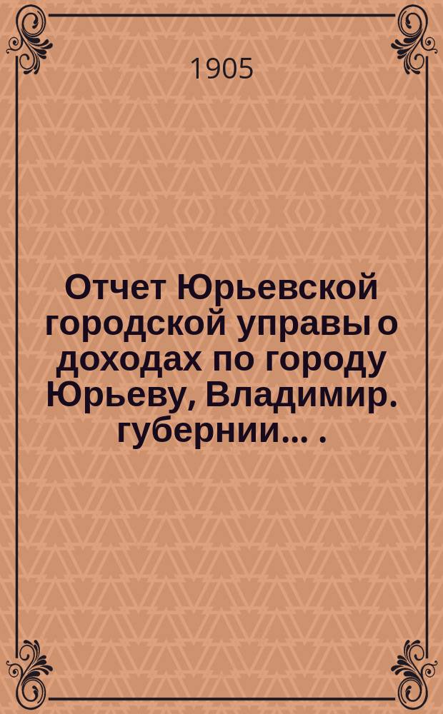 Отчет Юрьевской городской управы о доходах по городу Юрьеву, Владимир. губернии ... ... за 1904 год