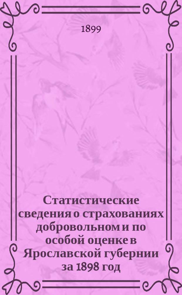 Статистические сведения о страхованиях добровольном и по особой оценке в Ярославской губернии за 1898 год, составленная для проверки предложенного Губернскому земскому собранию очередной сессии 1898 г. нового тарифа