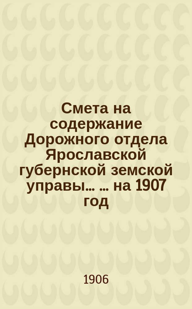 Смета на содержание Дорожного отдела Ярославской губернской земской управы ... ... на 1907 год