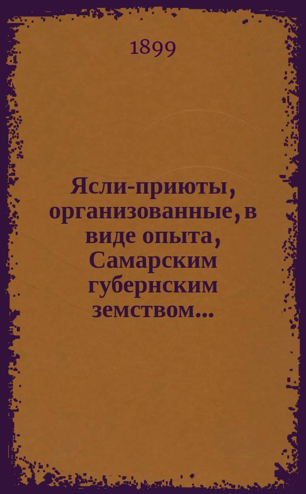 Ясли-приюты, организованные, в виде опыта, Самарским губернским земством .. : (Отчет Губ. зем. собр.). ... за лето 1898 года