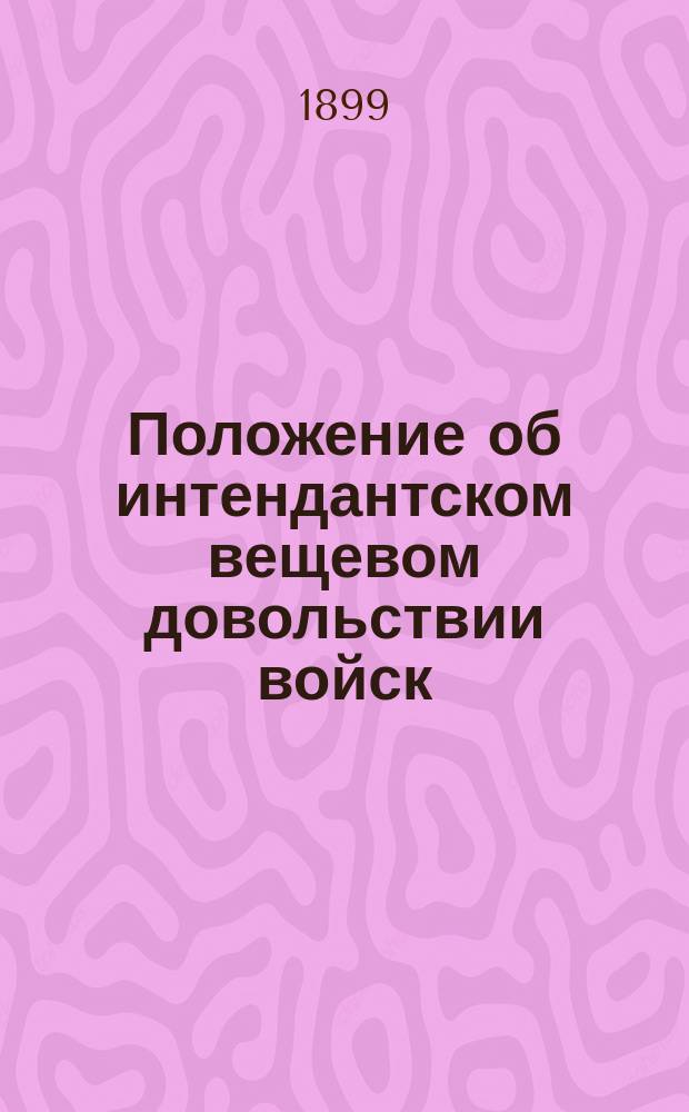 Положение об интендантском вещевом довольствии войск : (1875-1890 г.) : Сб. законоположений об интендант. вещевом довольствии войск, с изм., доп. и разъяснениями за время с 1875 г. до 1899 г