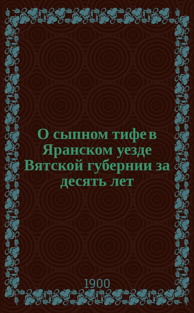 О сыпном тифе в Яранском уезде Вятской губернии за десять лет (1887-1896 гг.) : (Стат. материалы к эпидемиологии уезда)