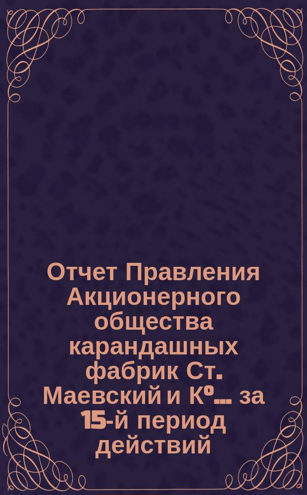 Отчет Правления Акционерного общества карандашных фабрик Ст. Маевский и К&deg;... ... за 15-й период действий... : ... за 15-й период действий, во время которого фабрика работала только 10 месяцев, т. е. до объявления войны, 1913/14 г. т. е. с 18 сентября (1 октября) 1913 г. по 17(30) сентября 1914 г.