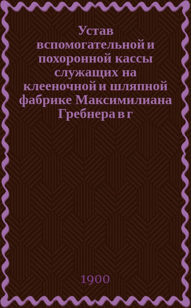 Устав вспомогательной и похоронной кассы служащих на клееночной и шляпной фабрике Максимилиана Гребнера в г. Митаве : Утв. 8 дек. 1899 г.