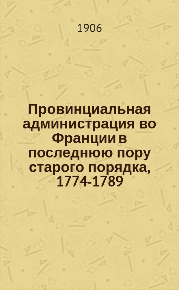 Провинциальная администрация во Франции в последнюю пору старого порядка, 1774-1789 : Ист. исследование преимущ. по арх. данным. Т. 1-2. Т. 2