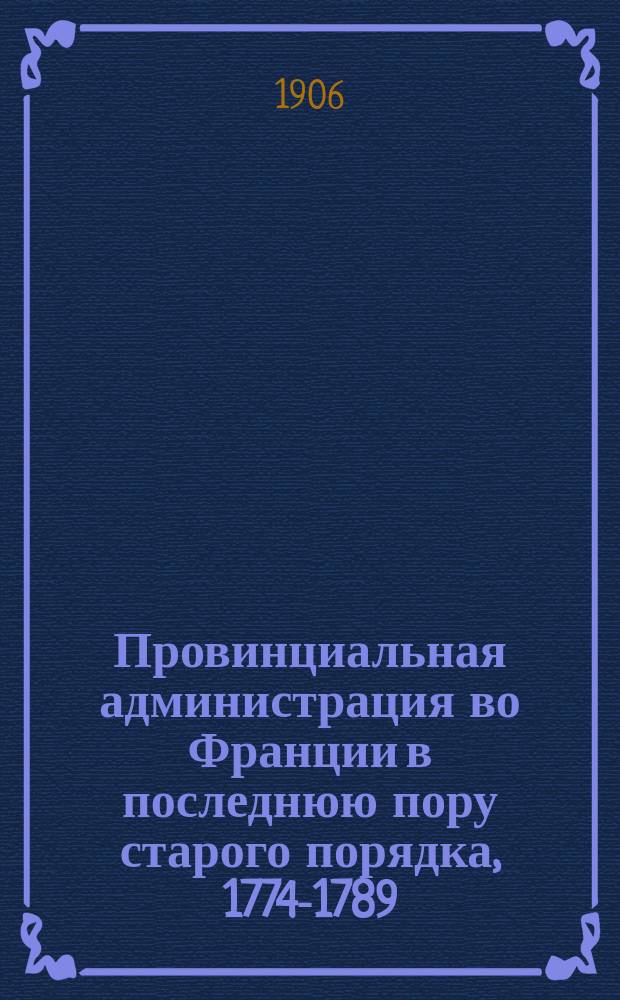 Провинциальная администрация во Франции в последнюю пору старого порядка, 1774-1789 : Ист. исследование преимущ. по арх. данным. Т. 1-2. Положения : Положения, извлеченные из дисс. П.Н. Ардашева: "Провинциальная администрация во Франции в последнюю пору старого порядка. Провинциальные интенданты"