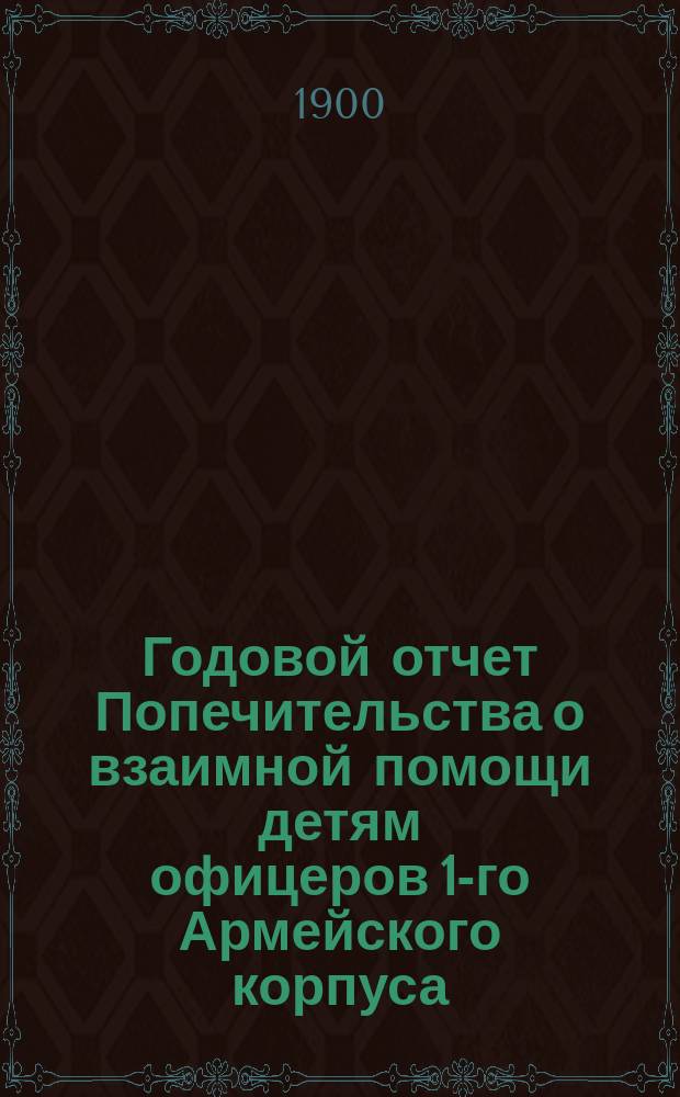 Годовой отчет Попечительства о взаимной помощи детям офицеров 1-го Армейского корпуса... ... за 1-й год деятельности (с 1-го июля 1899 года по 30 июня 1900 года)