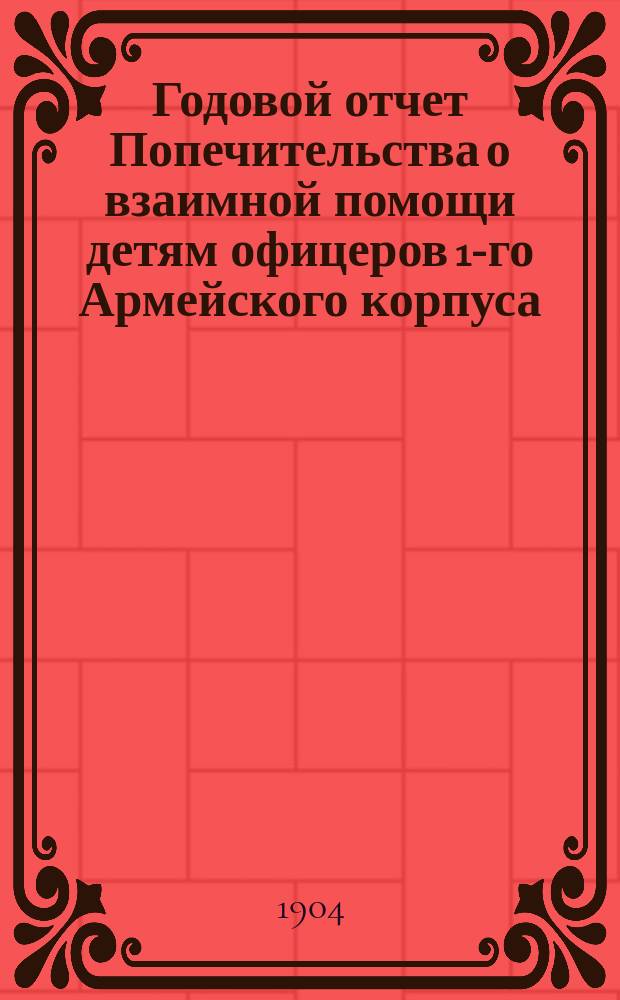Годовой отчет Попечительства о взаимной помощи детям офицеров 1-го Армейского корпуса... ... с 1-го июля 1902 года и 1 июля 1903 года