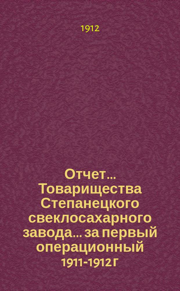 Отчет... Товарищества Степанецкого свеклосахарного завода... ... за первый операционный 1911-1912 г.
