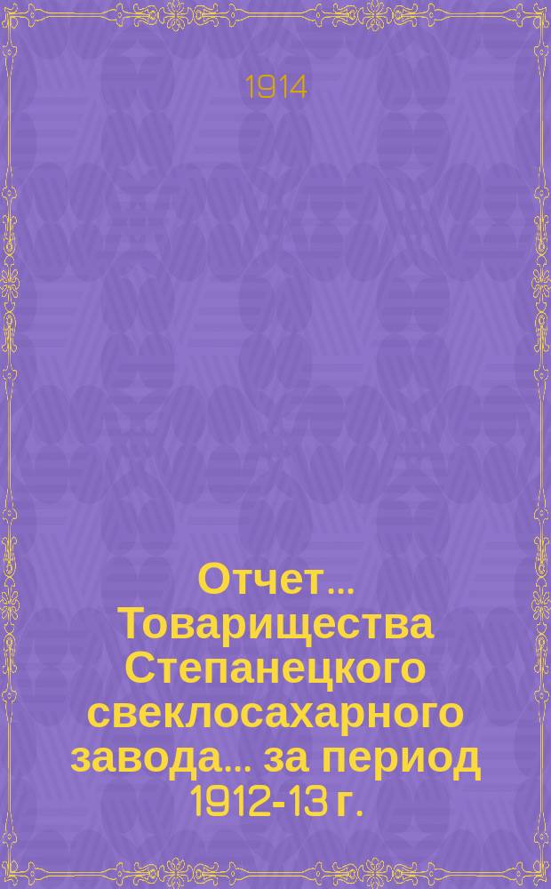 Отчет... Товарищества Степанецкого свеклосахарного завода... ... за период 1912-13 г.