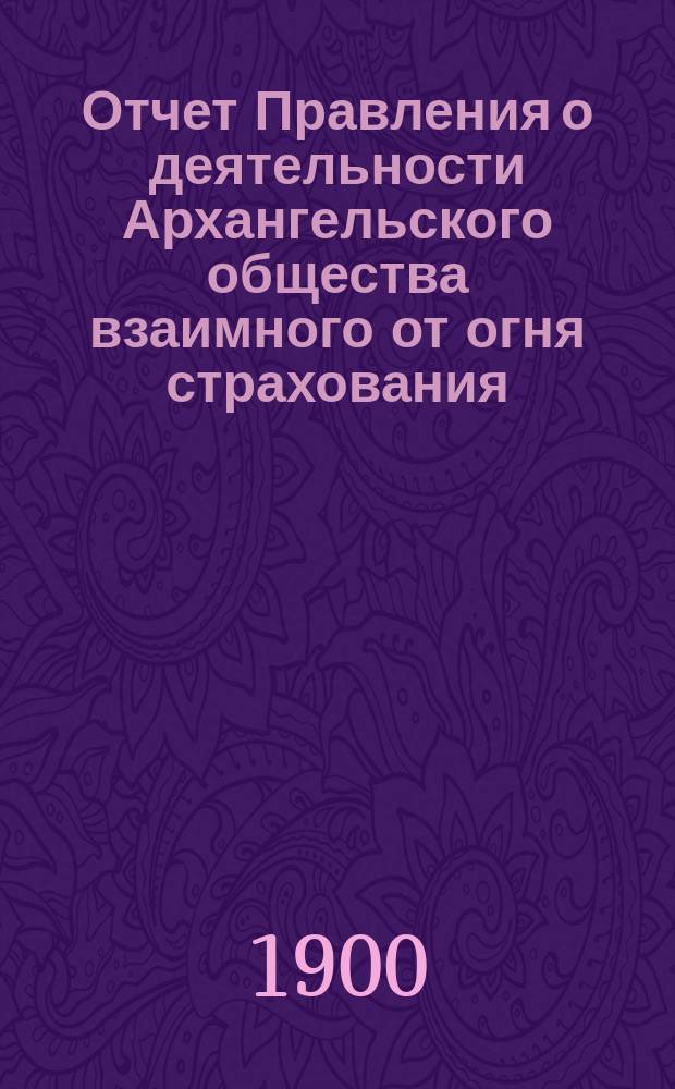 Отчет Правления о деятельности Архангельского общества взаимного от огня страхования...
