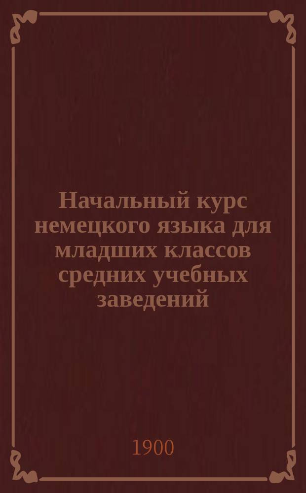 Начальный курс немецкого языка для младших классов средних учебных заведений : Применительно к новым прогр. для гимназий, прогимназий и реал. уч-щ, утв. г. министром нар. прос. 20-го июля 1890 г., сост. К.Я. Белицкий, дир. Одесск. Ришельевск. гимназии