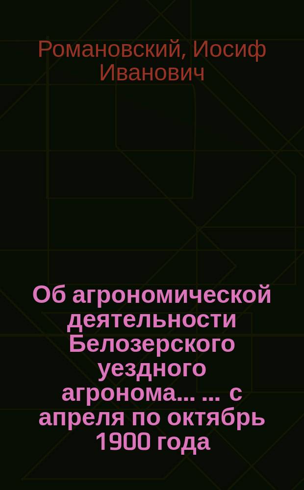Об агрономической деятельности Белозерского уездного агронома ... ... с апреля по октябрь 1900 года : Доклад Белозерск. уезд. очередному земск. собранию сессии 1900 г.