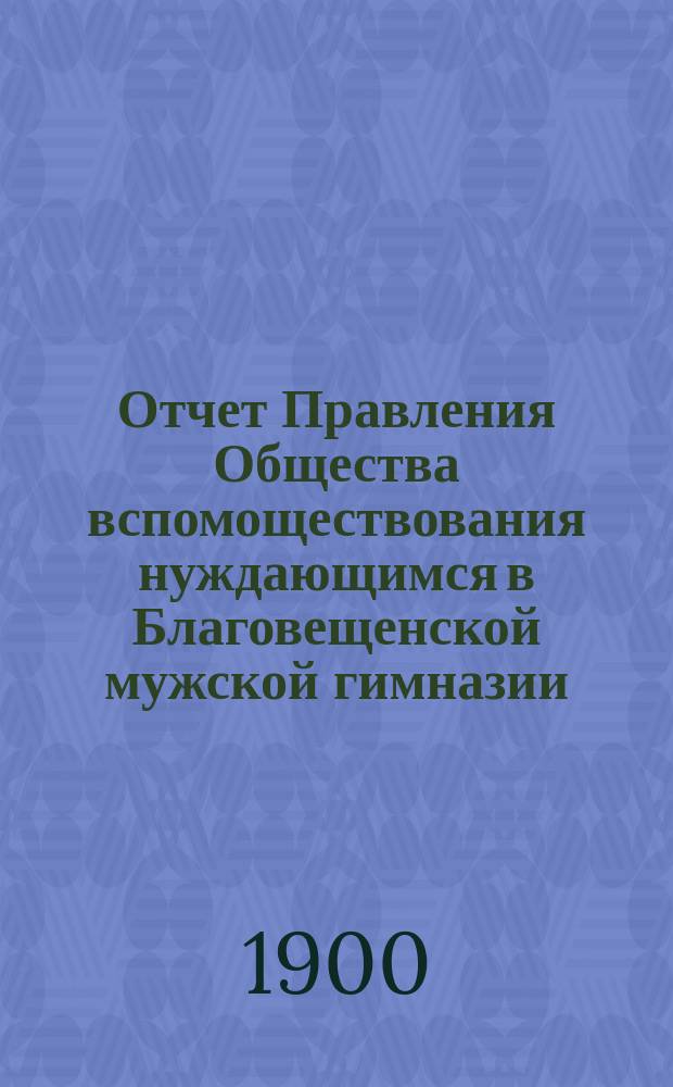 Отчет Правления Общества вспомоществования нуждающимся в Благовещенской мужской гимназии... ... за 1897/8 и 1898/9 год