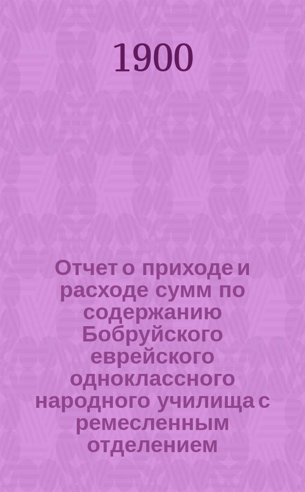 Отчет о приходе и расходе сумм по содержанию Бобруйского еврейского одноклассного народного училища с ремесленным отделением... с 1-го апреля 1899 г. по 1 января 1900 г.