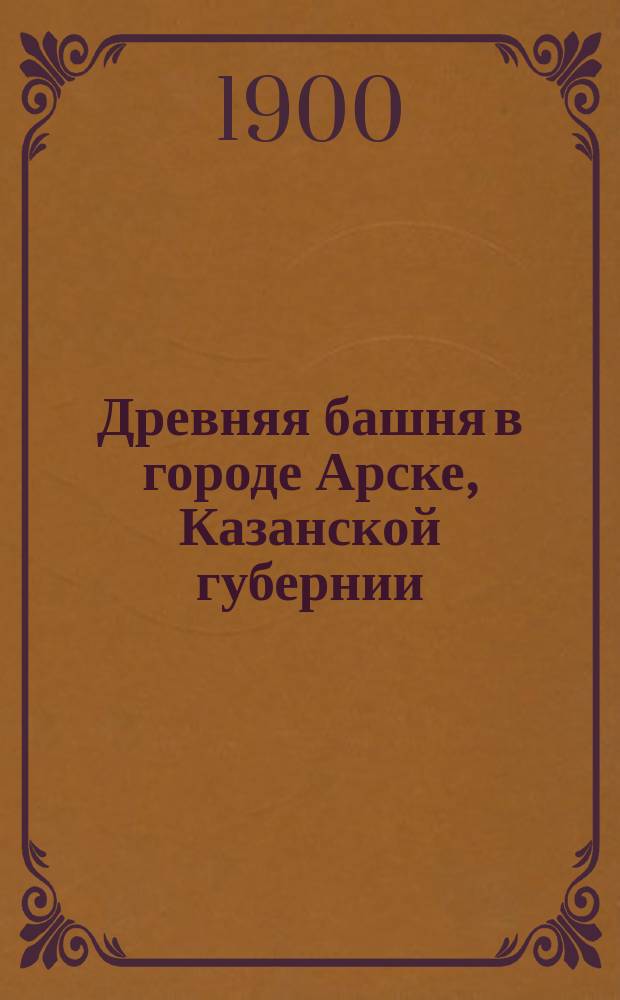 Древняя башня в городе Арске, Казанской губернии : Докл. в О-ве археологии, истории и этнографии при Имп. Казан. ун-те 20 янв. 1900 г., представл. по поручению О-ва секретарем О-ва В.Л. Борисовым