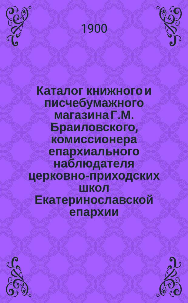 Каталог книжного и писчебумажного магазина Г.М. Браиловского, комиссионера епархиального наблюдателя церковно-приходских школ Екатеринославской епархии : Ч. 1-. Ч. 1 : Книги учебные и наглядные пособия