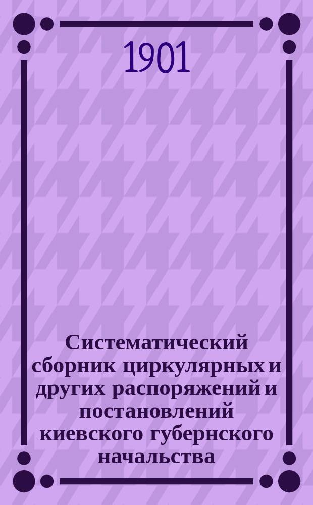 Систематический сборник циркулярных и других распоряжений и постановлений киевского губернского начальства : Со внесением позднейших распоряжений, изданных во время печатания Сборника