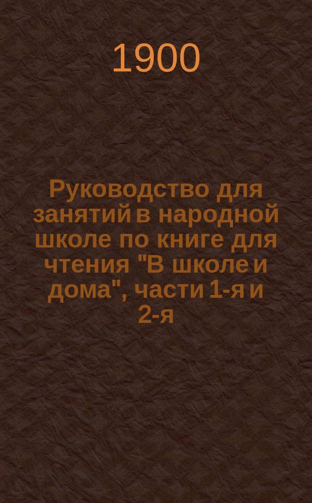 Руководство для занятий в народной школе по книге для чтения "В школе и дома", части 1-я и 2-я : С темами, планами и примерами постепенных письменных упражнений для научения самостоятельно излагать свои мысли