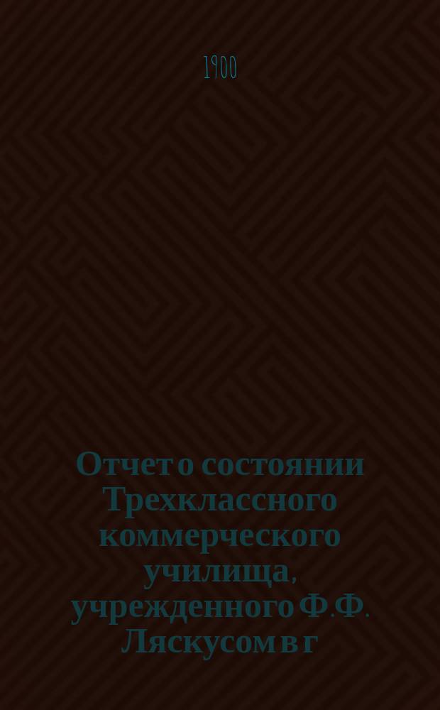 Отчет о состоянии Трехклассного коммерческого училища, учрежденного Ф.Ф. Ляскусом в г. Варшаве... за 1899/1900 учебный год