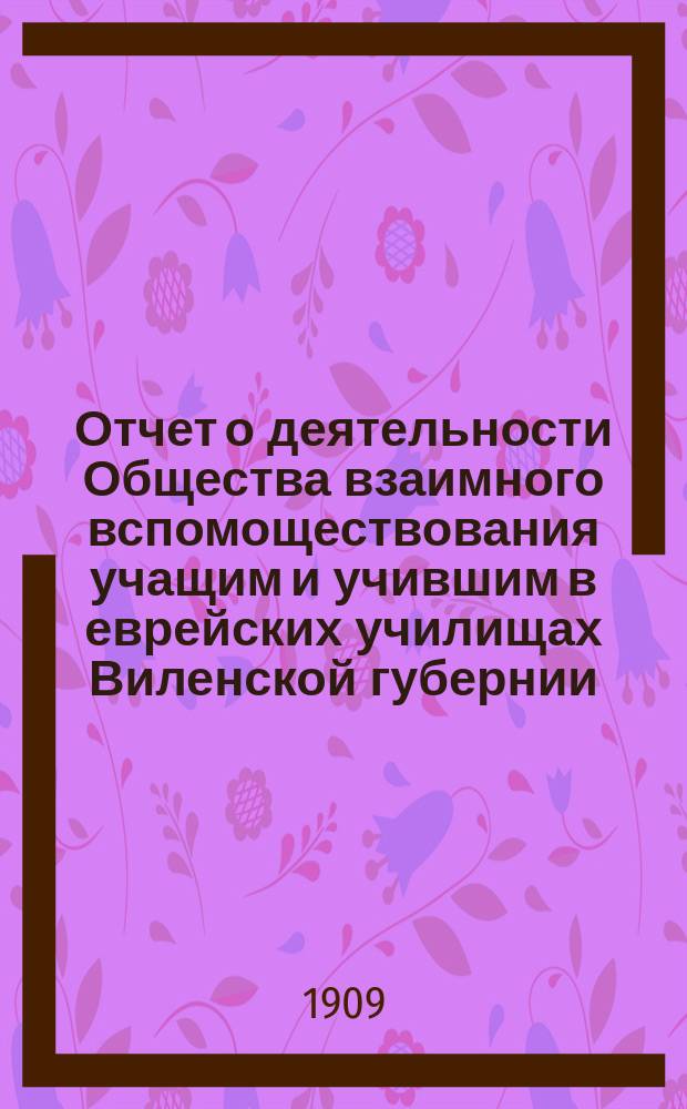 Отчет о деятельности Общества взаимного вспомоществования учащим и учившим в еврейских училищах Виленской губернии... ... за 1907 и 1908 годы