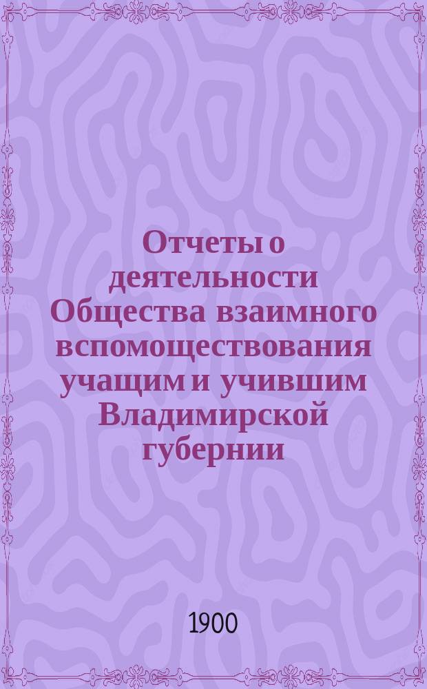 Отчеты о деятельности Общества взаимного вспомоществования учащим и учившим Владимирской губернии... ... за 1899 год : ... за 1899 год ; Протоколы общего собрания 4 января 1900 года ; Доклады Правления ; Приложения