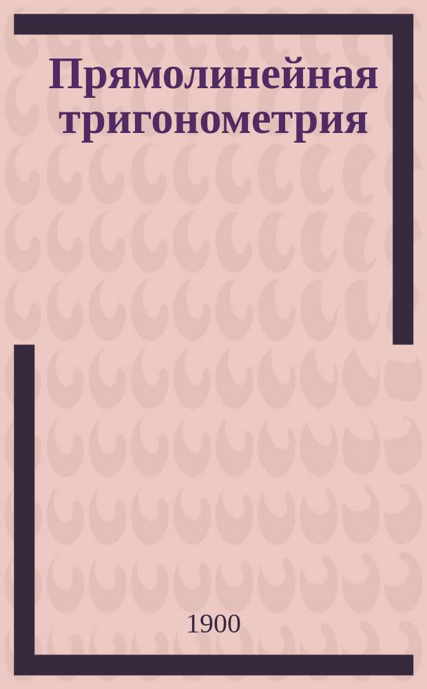Прямолинейная тригонометрия : Курс сред. учеб. заведений с собр. задач