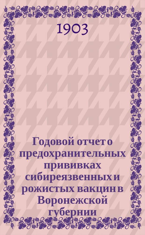 Годовой отчет о предохранительных прививках сибиреязвенных и рожистых вакцин в Воронежской губернии... за 1902 год