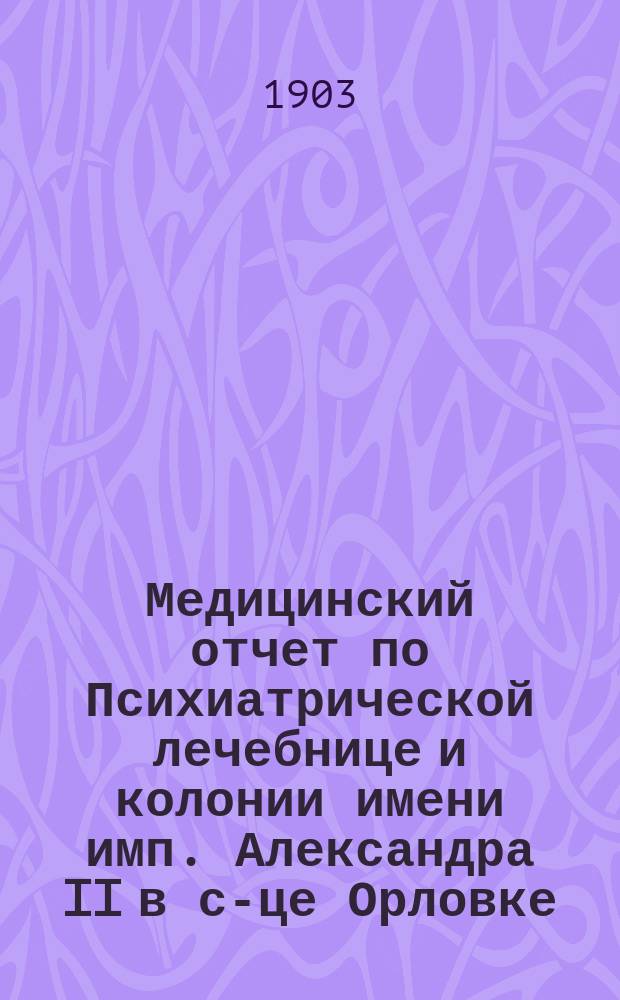Медицинский отчет по Психиатрической лечебнице и колонии имени имп. Александра II в с-це Орловке... за 1902 год