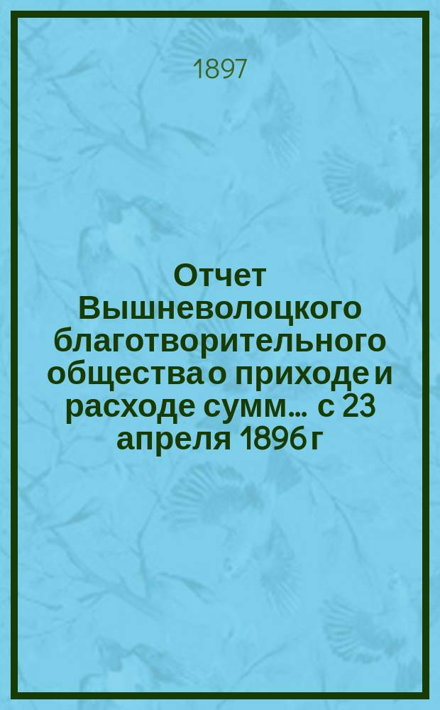 Отчет Вышневолоцкого благотворительного общества о приходе и расходе сумм... ... с 23 апреля 1896 г. по 1-ое января 1897 г.