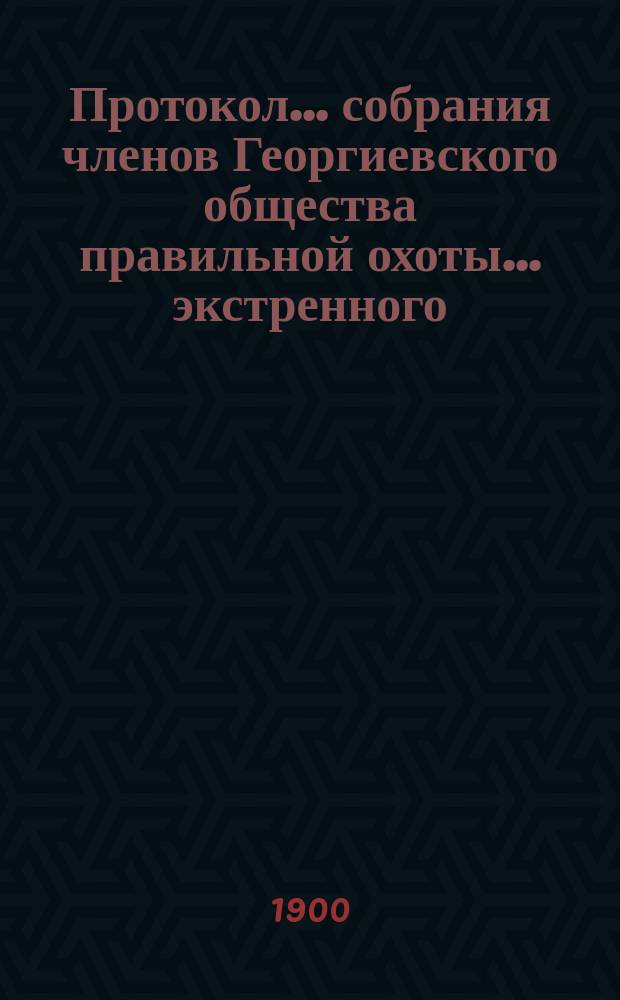 Протокол... собрания членов Георгиевского общества правильной охоты... ... экстренного... 27 апреля 1900 года