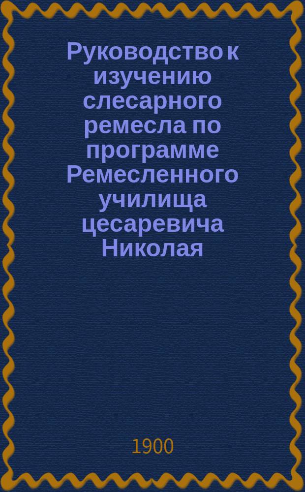 Руководство к изучению слесарного ремесла по программе Ремесленного училища цесаревича Николая, с атласом из 50 таблиц в красках