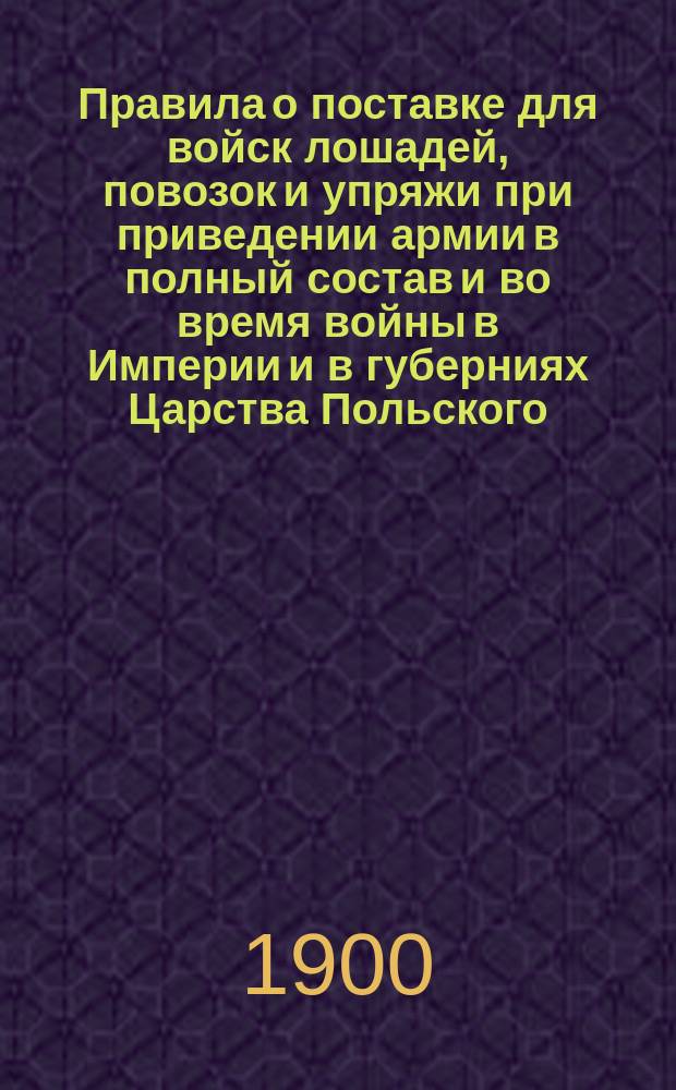 Правила о поставке для войск лошадей, повозок и упряжи при приведении армии в полный состав и во время войны в Империи и в губерниях Царства Польского (Св. зак. т. 4 кн. II. Устав о земских повинностях, изд. 1899 г.), дополненные относящимися к исполнению сей повинности узаконениями, инструкциями, приказами военного министра, циркулярами Главного штаба, Министерства внутренних дел и других ведомств