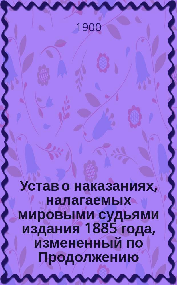 Устав о наказаниях, налагаемых мировыми судьями издания 1885 года, измененный по Продолжению (сводному) изд. 1895 г. и позднейшим узаконениям, распубликованным в Собр. узак. и распоряж. правительства, дополненный статьями других томов Свода законов, имеющих непосредственное отношение к Уставу о наказаниях и разъясненный извлечениями из решений кас. д-тов Правит. сената