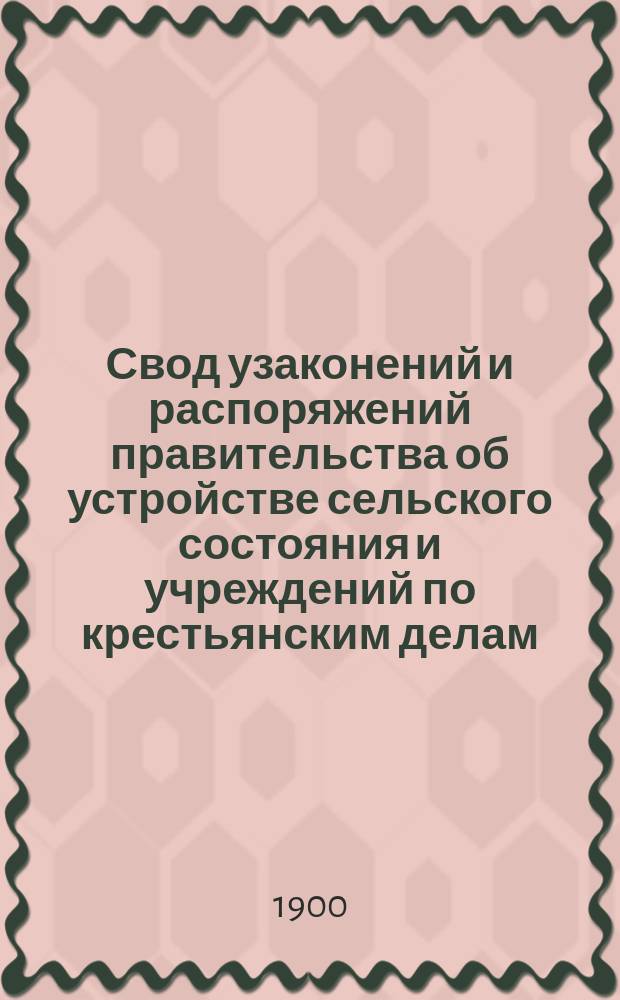 Свод узаконений и распоряжений правительства об устройстве сельского состояния и учреждений по крестьянским делам, с воспоследовавшими по ним разъяснениями, содержащимися в решениях Правительствующего сената и в постановлениях и распоряжениях высших правительственных учреждений. Т. 1 : Положения о сельском состоянии