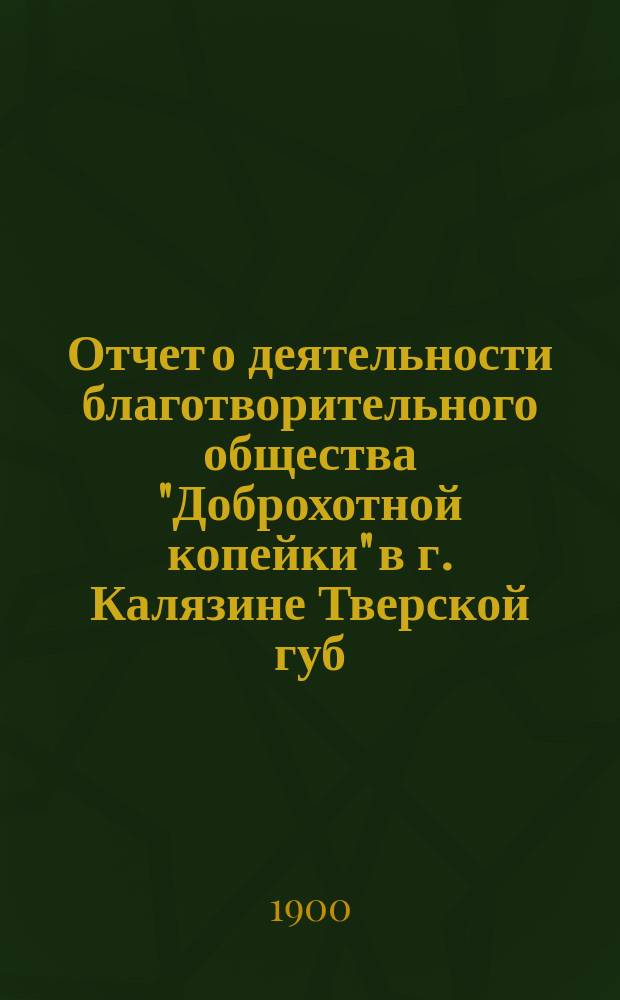 Отчет о деятельности благотворительного общества "Доброхотной копейки" в г. Калязине Тверской губ. ...