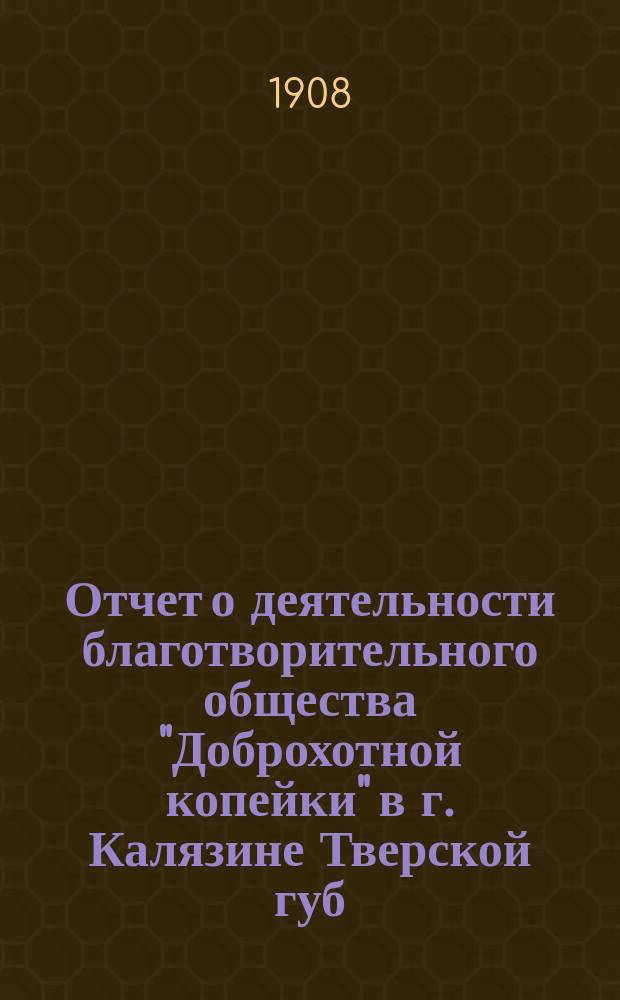 Отчет о деятельности благотворительного общества "Доброхотной копейки" в г. Калязине Тверской губ. ... за 1907 год