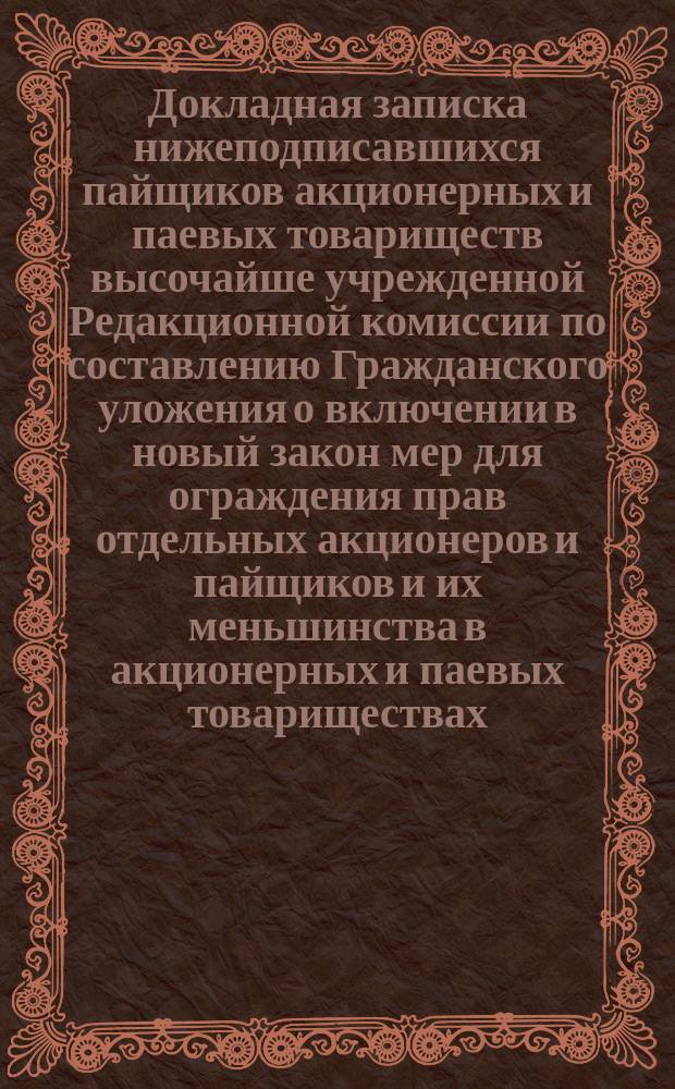 Докладная записка нижеподписавшихся пайщиков акционерных и паевых товариществ высочайше учрежденной Редакционной комиссии по составлению Гражданского уложения [о включении в новый закон мер для ограждения прав отдельных акционеров и пайщиков и их меньшинства в акционерных и паевых товариществах