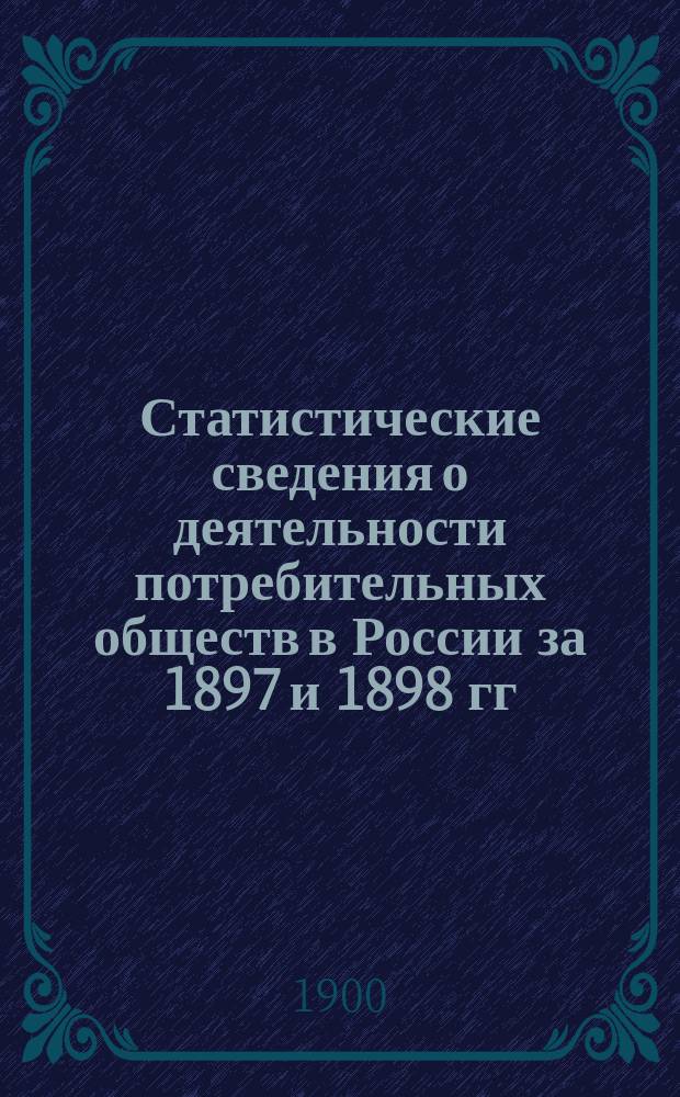 Статистические сведения о деятельности потребительных обществ в России за 1897 и 1898 гг. и сравнение деятельности их с великобританскими кооперативными обществами в 1898 г.