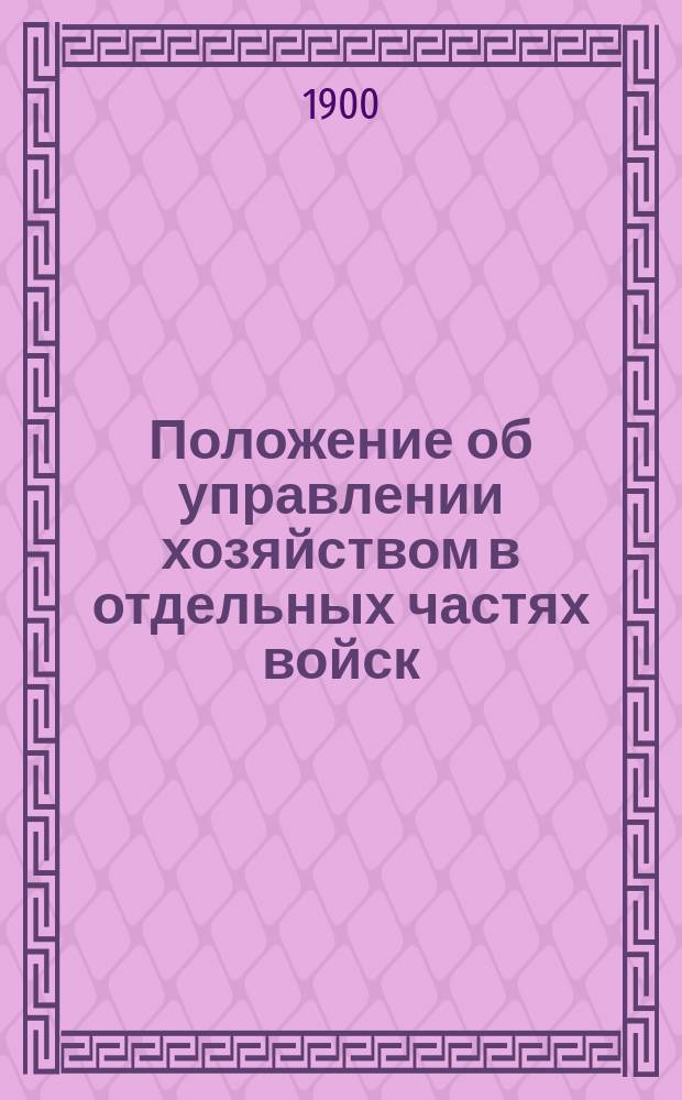 Положение об управлении хозяйством в отдельных частях войск : Приказ по Воен. вед. 1897 г. за № 135, доп. всеми законоположениями и разъясн., относящимися к полк. хоз-ву