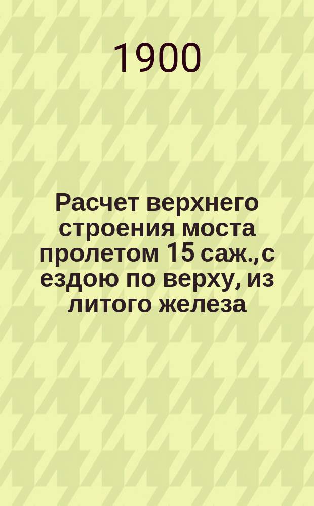Расчет верхнего строения моста пролетом 15 саж., с ездою по верху, из литого железа : С прил. исчисления веса железа