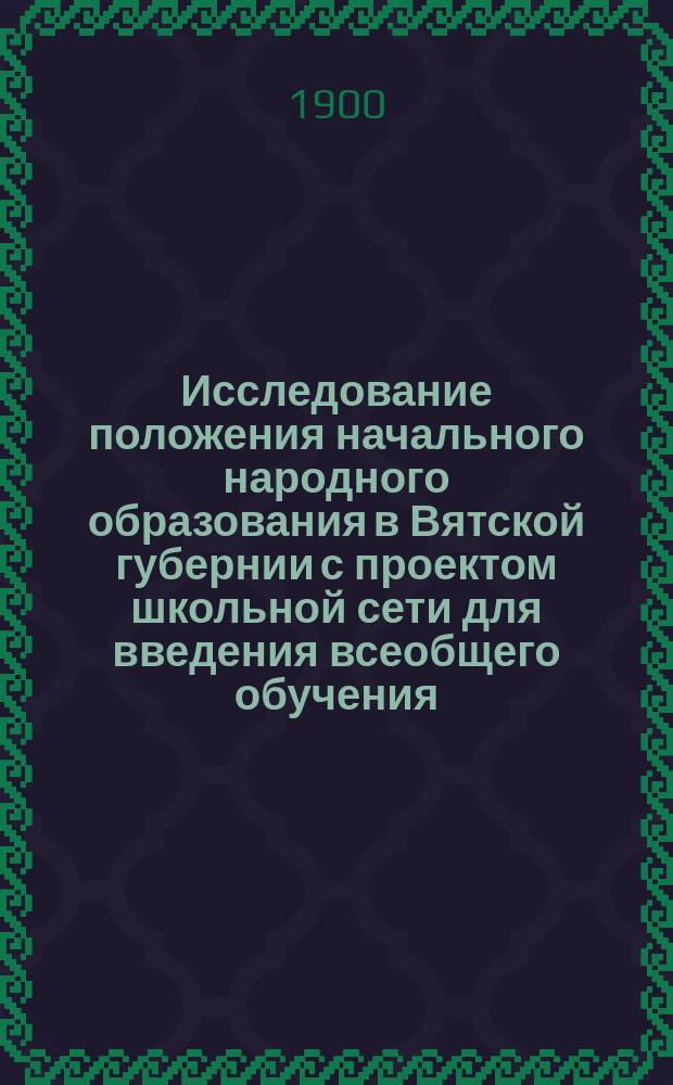 Исследование положения начального народного образования в Вятской губернии с проектом школьной сети для введения всеобщего обучения : Вып. 1. Вып. 1