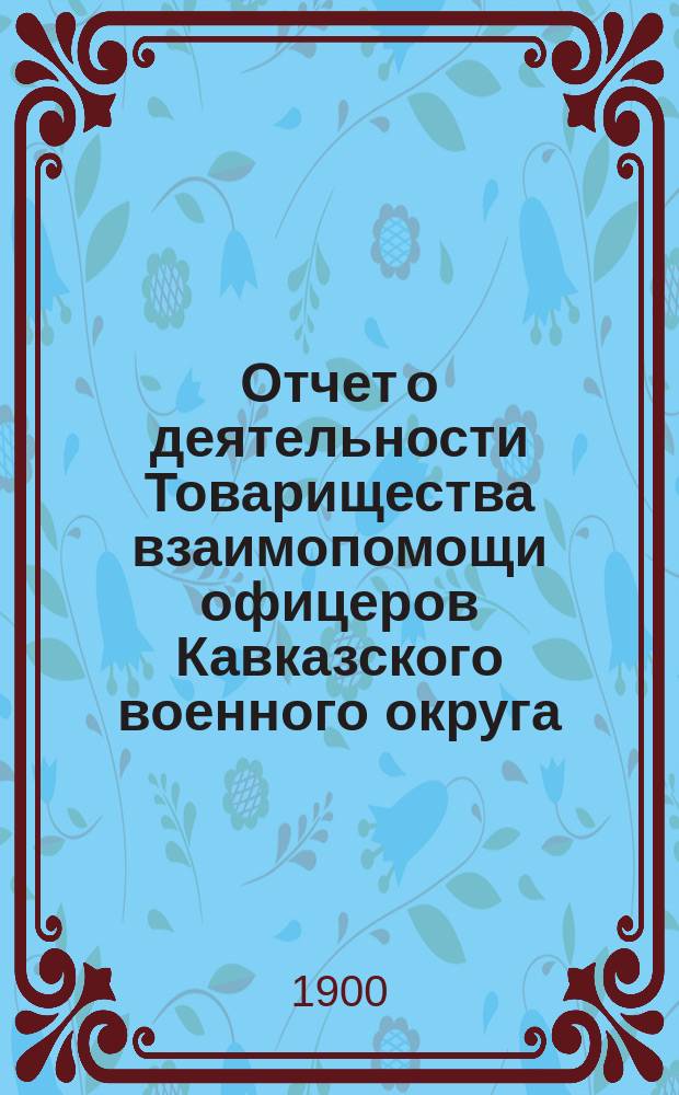 Отчет о деятельности Товарищества взаимопомощи офицеров Кавказского военного округа... с 15-го января 1899 г. по 1-е января 1900 г.