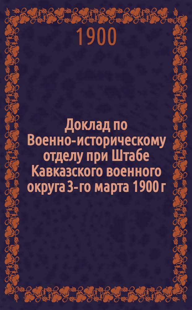 Доклад по Военно-историческому отделу при Штабе Кавказского военного округа 3-го марта 1900 г. ... начальнику штаба Кавказского военного округа. О централизации в г. Тифлисе архивов Кавказского военного округа; Об устройстве Кавказского военно-исторического музея / Г. Тифлис