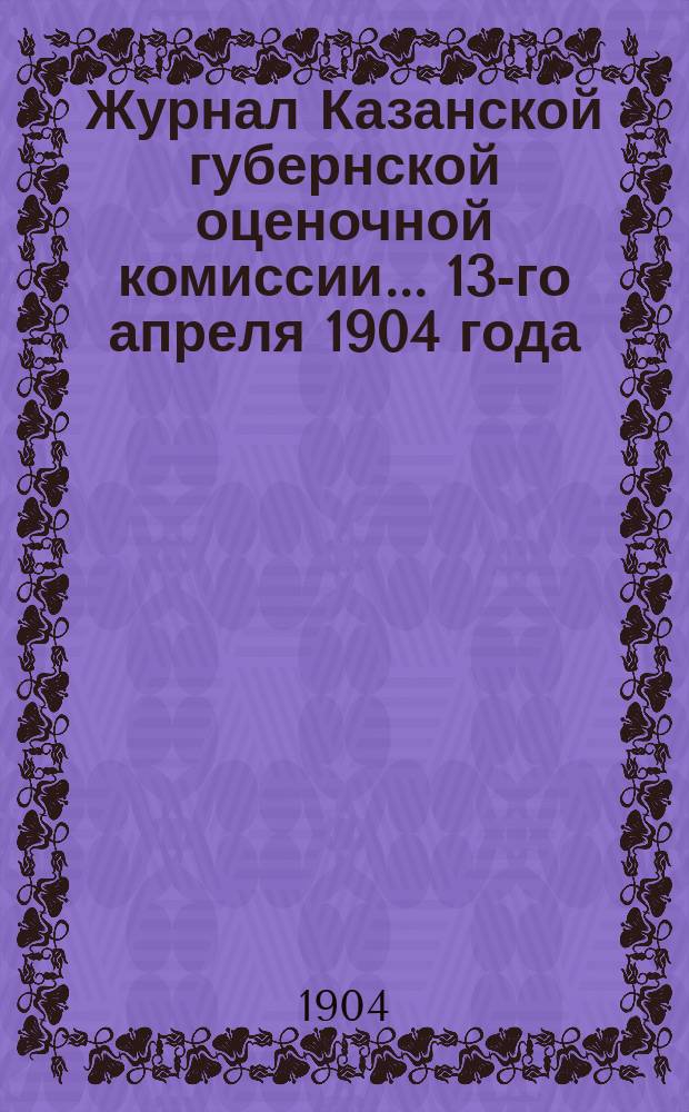 Журнал Казанской губернской оценочной комиссии... 13-го апреля 1904 года