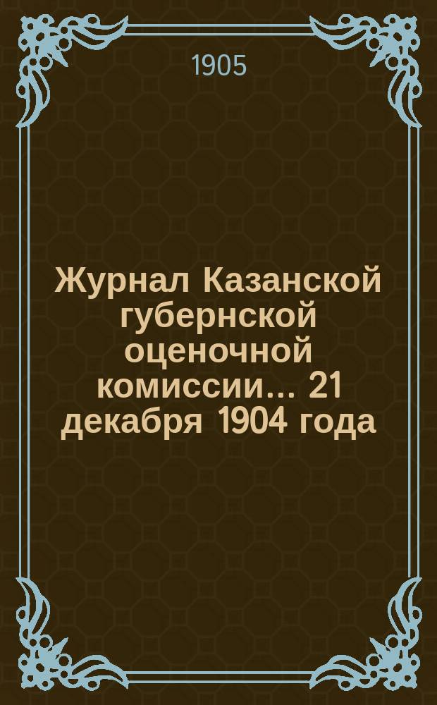 Журнал Казанской губернской оценочной комиссии... 21 декабря 1904 года
