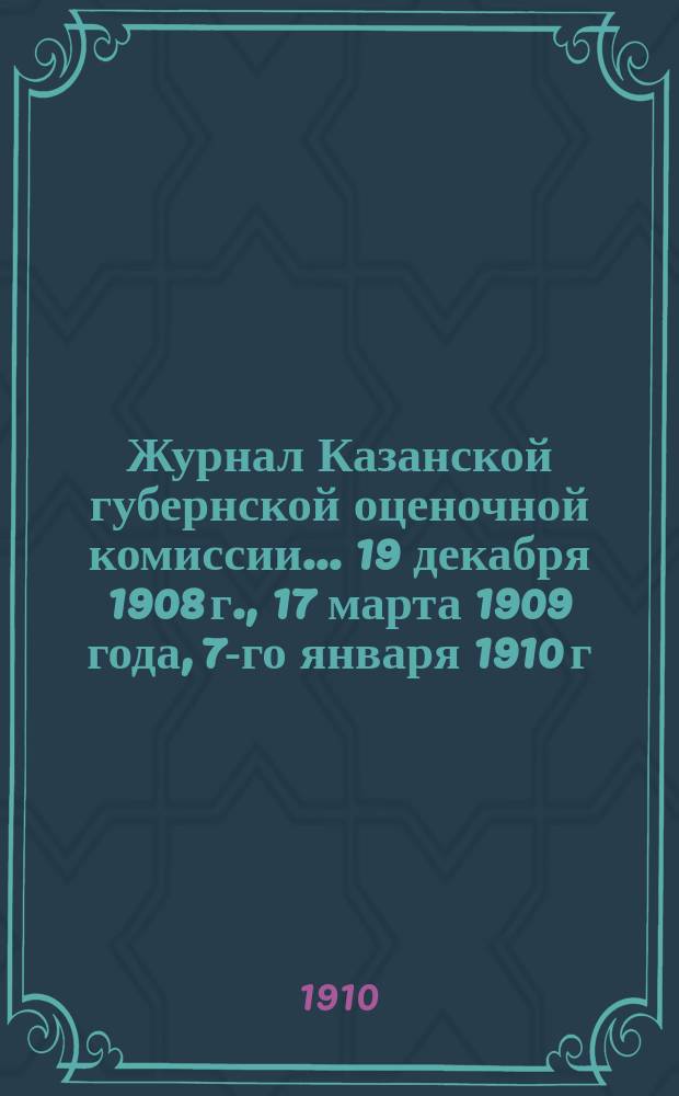 Журнал Казанской губернской оценочной комиссии... 19 декабря 1908 г., [17 марта 1909 года, 7-го января 1910 г.]