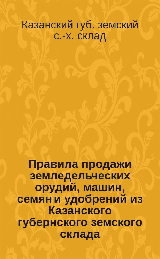 Правила продажи земледельческих орудий, машин, семян и удобрений из Казанского губернского земского склада : Утв. в заседании 17 дек. 1899 г., ст. 66, Казанск. губ. земск. собранием 35 очередной сессии и 37 очередной сессии ст. 101