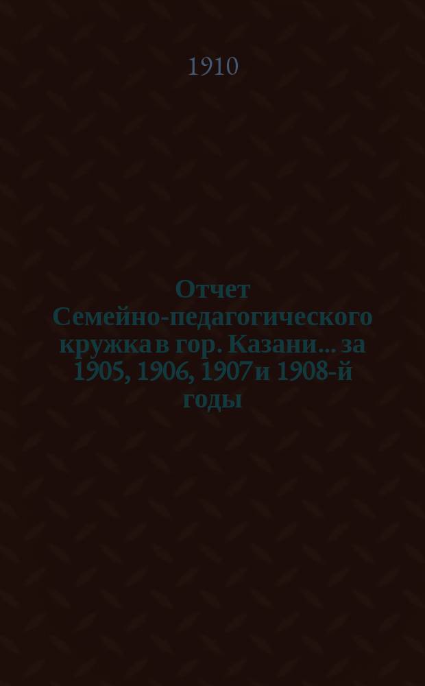 Отчет Семейно-педагогического кружка в гор. Казани... за 1905, 1906, 1907 и 1908-й годы