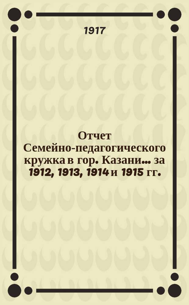 Отчет Семейно-педагогического кружка в гор. Казани... за 1912, 1913, 1914 и 1915 гг.